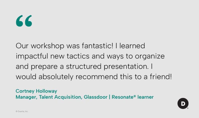 "Our workshop was fantastic! I learned impactful new tactics and ways to organize and prepare a structured presentation. I would absolutely recommend this to a friend!" - Cortney Holloway, Manager, Talent Acquisition, Glassdoor, Resonate learner