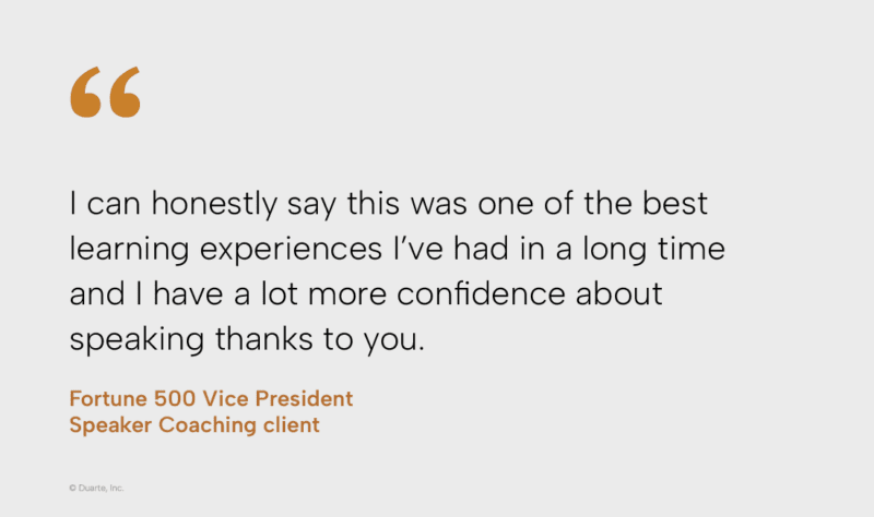 I can honestly say this was one of the best learning experiences I've had in a long time and I have a lot more confidence about speaking thanks to you. Fortune 500 Vice President, Speaker Coaching client