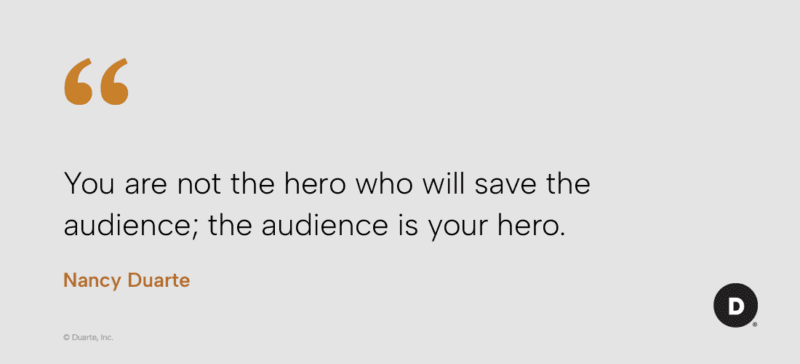 "You are not the hero who will save the audience; the audience is your hero." Nancy Duarte